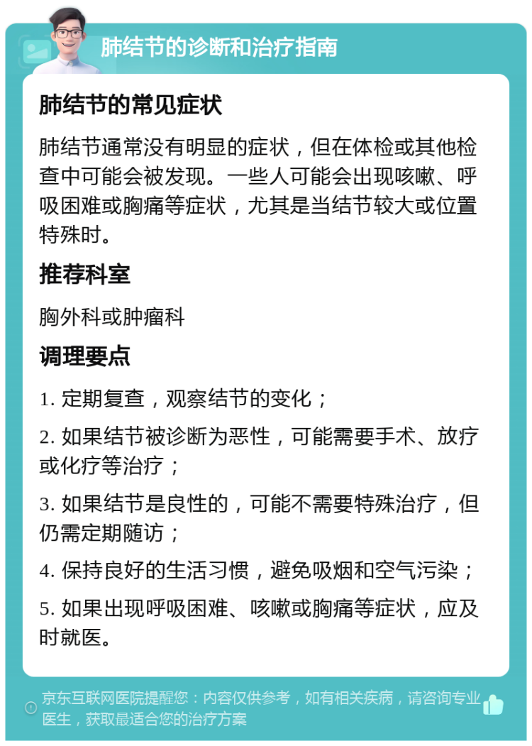 肺结节的诊断和治疗指南 肺结节的常见症状 肺结节通常没有明显的症状，但在体检或其他检查中可能会被发现。一些人可能会出现咳嗽、呼吸困难或胸痛等症状，尤其是当结节较大或位置特殊时。 推荐科室 胸外科或肿瘤科 调理要点 1. 定期复查，观察结节的变化； 2. 如果结节被诊断为恶性，可能需要手术、放疗或化疗等治疗； 3. 如果结节是良性的，可能不需要特殊治疗，但仍需定期随访； 4. 保持良好的生活习惯，避免吸烟和空气污染； 5. 如果出现呼吸困难、咳嗽或胸痛等症状，应及时就医。