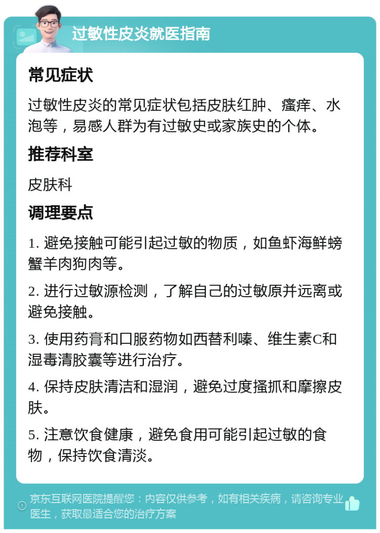 过敏性皮炎就医指南 常见症状 过敏性皮炎的常见症状包括皮肤红肿、瘙痒、水泡等，易感人群为有过敏史或家族史的个体。 推荐科室 皮肤科 调理要点 1. 避免接触可能引起过敏的物质，如鱼虾海鲜螃蟹羊肉狗肉等。 2. 进行过敏源检测，了解自己的过敏原并远离或避免接触。 3. 使用药膏和口服药物如西替利嗪、维生素C和湿毒清胶囊等进行治疗。 4. 保持皮肤清洁和湿润，避免过度搔抓和摩擦皮肤。 5. 注意饮食健康，避免食用可能引起过敏的食物，保持饮食清淡。