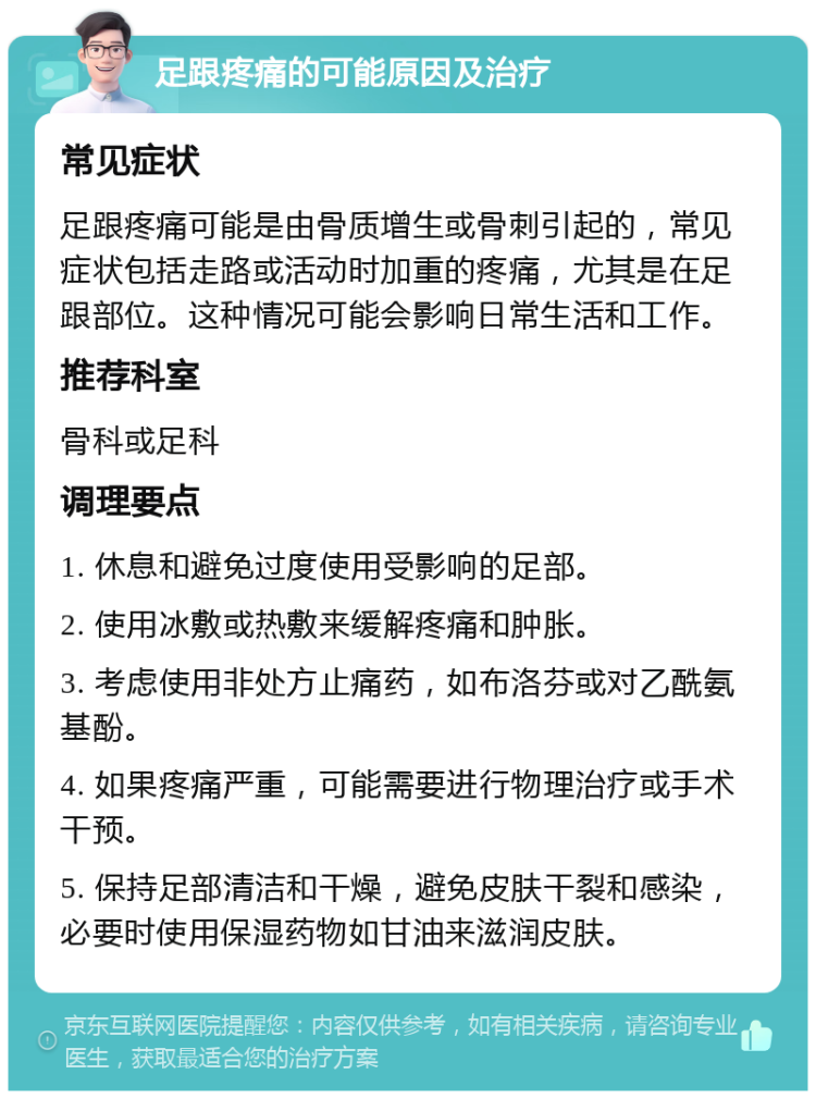 足跟疼痛的可能原因及治疗 常见症状 足跟疼痛可能是由骨质增生或骨刺引起的，常见症状包括走路或活动时加重的疼痛，尤其是在足跟部位。这种情况可能会影响日常生活和工作。 推荐科室 骨科或足科 调理要点 1. 休息和避免过度使用受影响的足部。 2. 使用冰敷或热敷来缓解疼痛和肿胀。 3. 考虑使用非处方止痛药，如布洛芬或对乙酰氨基酚。 4. 如果疼痛严重，可能需要进行物理治疗或手术干预。 5. 保持足部清洁和干燥，避免皮肤干裂和感染，必要时使用保湿药物如甘油来滋润皮肤。