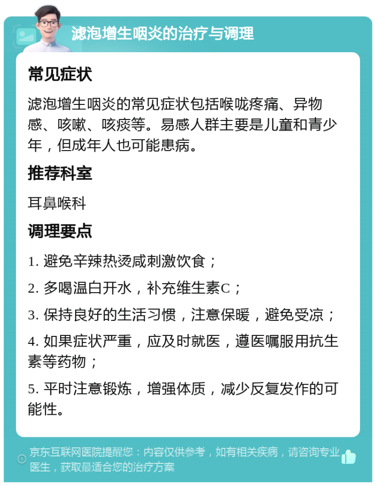 滤泡增生咽炎的治疗与调理 常见症状 滤泡增生咽炎的常见症状包括喉咙疼痛、异物感、咳嗽、咳痰等。易感人群主要是儿童和青少年，但成年人也可能患病。 推荐科室 耳鼻喉科 调理要点 1. 避免辛辣热烫咸刺激饮食； 2. 多喝温白开水，补充维生素C； 3. 保持良好的生活习惯，注意保暖，避免受凉； 4. 如果症状严重，应及时就医，遵医嘱服用抗生素等药物； 5. 平时注意锻炼，增强体质，减少反复发作的可能性。