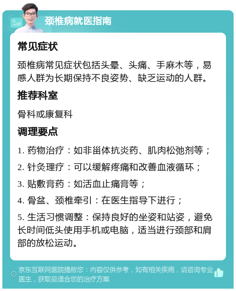 颈椎病就医指南 常见症状 颈椎病常见症状包括头晕、头痛、手麻木等，易感人群为长期保持不良姿势、缺乏运动的人群。 推荐科室 骨科或康复科 调理要点 1. 药物治疗：如非甾体抗炎药、肌肉松弛剂等； 2. 针灸理疗：可以缓解疼痛和改善血液循环； 3. 贴敷膏药：如活血止痛膏等； 4. 骨盆、颈椎牵引：在医生指导下进行； 5. 生活习惯调整：保持良好的坐姿和站姿，避免长时间低头使用手机或电脑，适当进行颈部和肩部的放松运动。