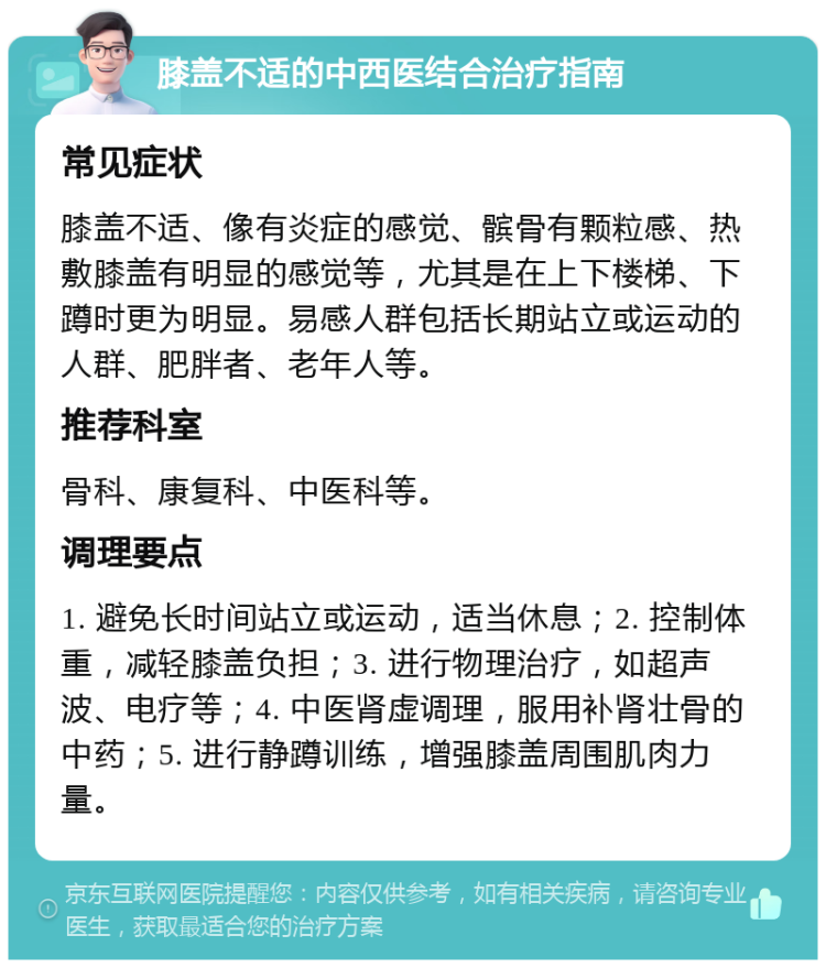 膝盖不适的中西医结合治疗指南 常见症状 膝盖不适、像有炎症的感觉、髌骨有颗粒感、热敷膝盖有明显的感觉等，尤其是在上下楼梯、下蹲时更为明显。易感人群包括长期站立或运动的人群、肥胖者、老年人等。 推荐科室 骨科、康复科、中医科等。 调理要点 1. 避免长时间站立或运动，适当休息；2. 控制体重，减轻膝盖负担；3. 进行物理治疗，如超声波、电疗等；4. 中医肾虚调理，服用补肾壮骨的中药；5. 进行静蹲训练，增强膝盖周围肌肉力量。