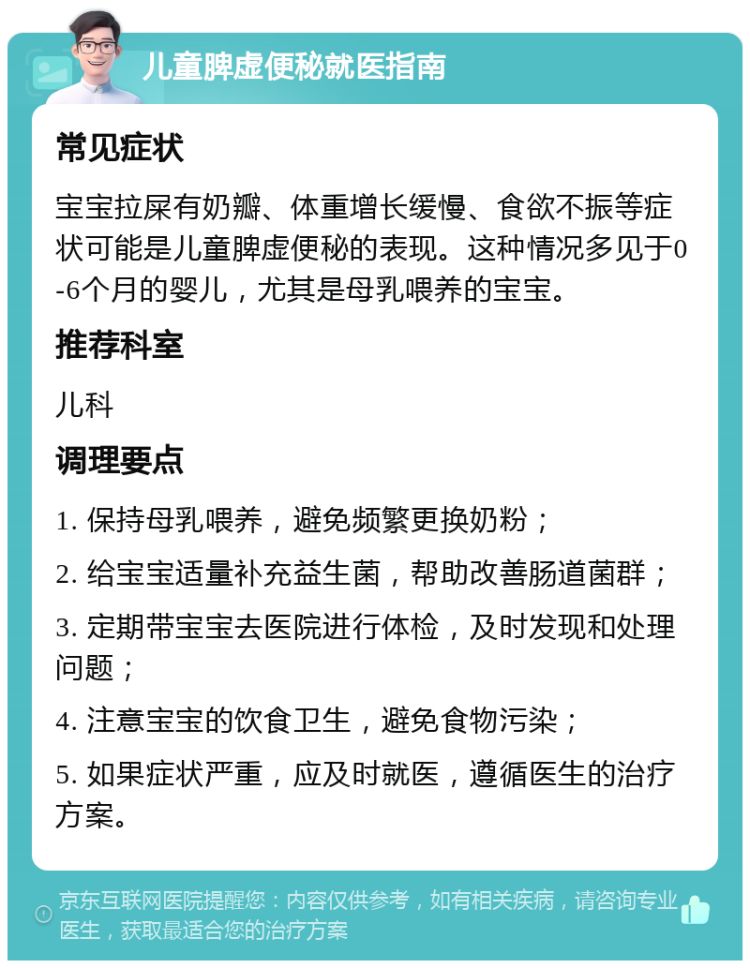 儿童脾虚便秘就医指南 常见症状 宝宝拉屎有奶瓣、体重增长缓慢、食欲不振等症状可能是儿童脾虚便秘的表现。这种情况多见于0-6个月的婴儿，尤其是母乳喂养的宝宝。 推荐科室 儿科 调理要点 1. 保持母乳喂养，避免频繁更换奶粉； 2. 给宝宝适量补充益生菌，帮助改善肠道菌群； 3. 定期带宝宝去医院进行体检，及时发现和处理问题； 4. 注意宝宝的饮食卫生，避免食物污染； 5. 如果症状严重，应及时就医，遵循医生的治疗方案。