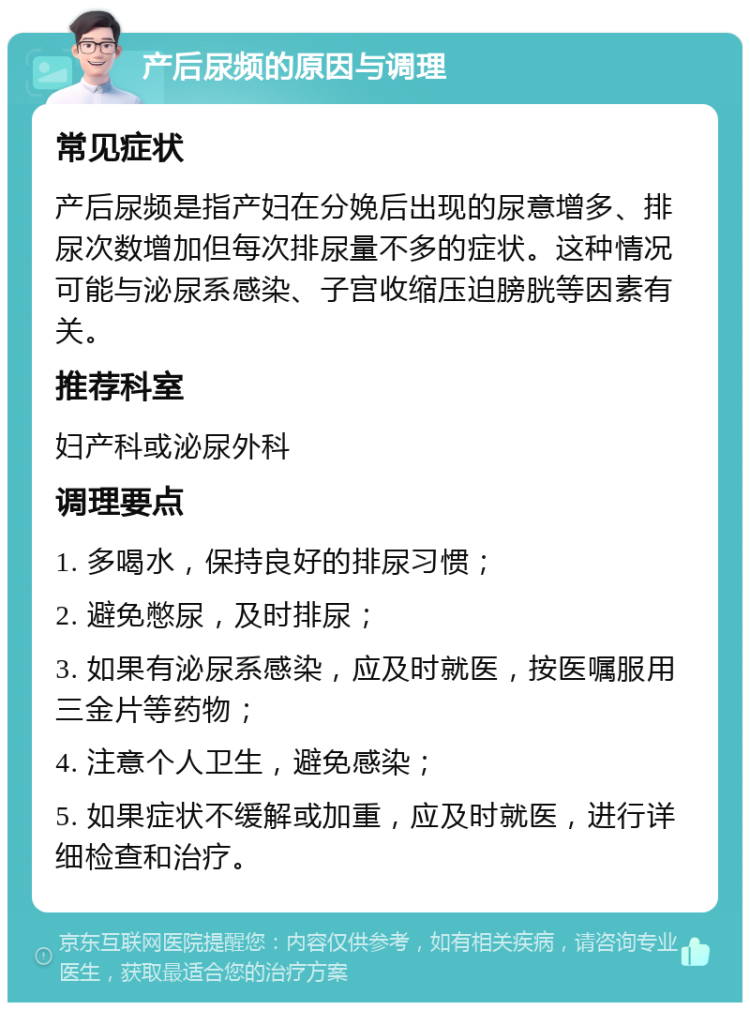 产后尿频的原因与调理 常见症状 产后尿频是指产妇在分娩后出现的尿意增多、排尿次数增加但每次排尿量不多的症状。这种情况可能与泌尿系感染、子宫收缩压迫膀胱等因素有关。 推荐科室 妇产科或泌尿外科 调理要点 1. 多喝水，保持良好的排尿习惯； 2. 避免憋尿，及时排尿； 3. 如果有泌尿系感染，应及时就医，按医嘱服用三金片等药物； 4. 注意个人卫生，避免感染； 5. 如果症状不缓解或加重，应及时就医，进行详细检查和治疗。