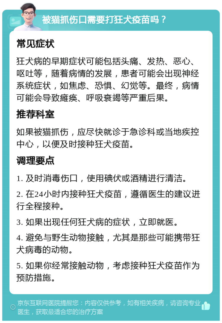 被猫抓伤口需要打狂犬疫苗吗？ 常见症状 狂犬病的早期症状可能包括头痛、发热、恶心、呕吐等，随着病情的发展，患者可能会出现神经系统症状，如焦虑、恐惧、幻觉等。最终，病情可能会导致瘫痪、呼吸衰竭等严重后果。 推荐科室 如果被猫抓伤，应尽快就诊于急诊科或当地疾控中心，以便及时接种狂犬疫苗。 调理要点 1. 及时消毒伤口，使用碘伏或酒精进行清洁。 2. 在24小时内接种狂犬疫苗，遵循医生的建议进行全程接种。 3. 如果出现任何狂犬病的症状，立即就医。 4. 避免与野生动物接触，尤其是那些可能携带狂犬病毒的动物。 5. 如果你经常接触动物，考虑接种狂犬疫苗作为预防措施。