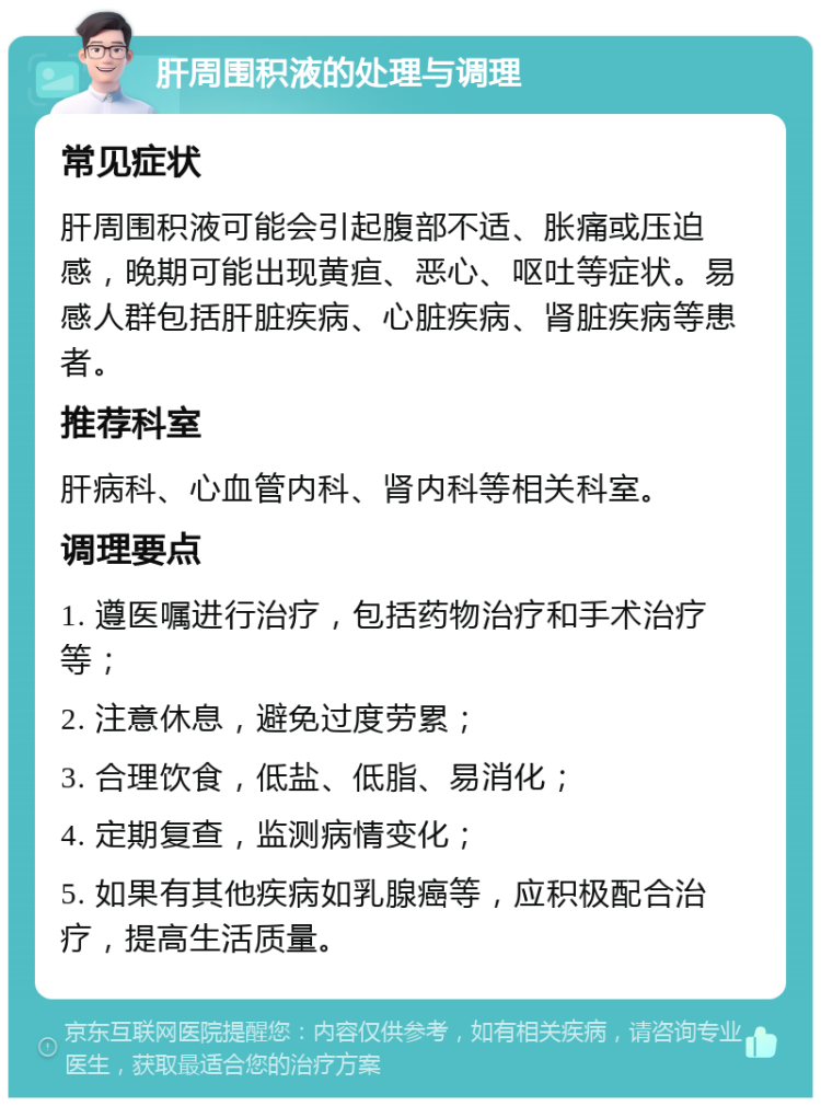 肝周围积液的处理与调理 常见症状 肝周围积液可能会引起腹部不适、胀痛或压迫感，晚期可能出现黄疸、恶心、呕吐等症状。易感人群包括肝脏疾病、心脏疾病、肾脏疾病等患者。 推荐科室 肝病科、心血管内科、肾内科等相关科室。 调理要点 1. 遵医嘱进行治疗，包括药物治疗和手术治疗等； 2. 注意休息，避免过度劳累； 3. 合理饮食，低盐、低脂、易消化； 4. 定期复查，监测病情变化； 5. 如果有其他疾病如乳腺癌等，应积极配合治疗，提高生活质量。