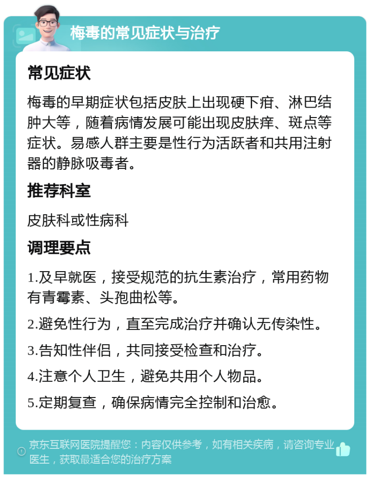 梅毒的常见症状与治疗 常见症状 梅毒的早期症状包括皮肤上出现硬下疳、淋巴结肿大等，随着病情发展可能出现皮肤痒、斑点等症状。易感人群主要是性行为活跃者和共用注射器的静脉吸毒者。 推荐科室 皮肤科或性病科 调理要点 1.及早就医，接受规范的抗生素治疗，常用药物有青霉素、头孢曲松等。 2.避免性行为，直至完成治疗并确认无传染性。 3.告知性伴侣，共同接受检查和治疗。 4.注意个人卫生，避免共用个人物品。 5.定期复查，确保病情完全控制和治愈。