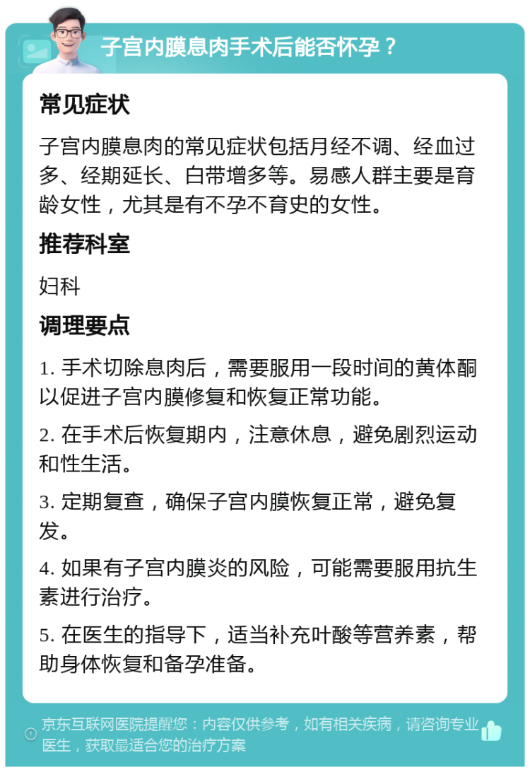 子宫内膜息肉手术后能否怀孕？ 常见症状 子宫内膜息肉的常见症状包括月经不调、经血过多、经期延长、白带增多等。易感人群主要是育龄女性，尤其是有不孕不育史的女性。 推荐科室 妇科 调理要点 1. 手术切除息肉后，需要服用一段时间的黄体酮以促进子宫内膜修复和恢复正常功能。 2. 在手术后恢复期内，注意休息，避免剧烈运动和性生活。 3. 定期复查，确保子宫内膜恢复正常，避免复发。 4. 如果有子宫内膜炎的风险，可能需要服用抗生素进行治疗。 5. 在医生的指导下，适当补充叶酸等营养素，帮助身体恢复和备孕准备。