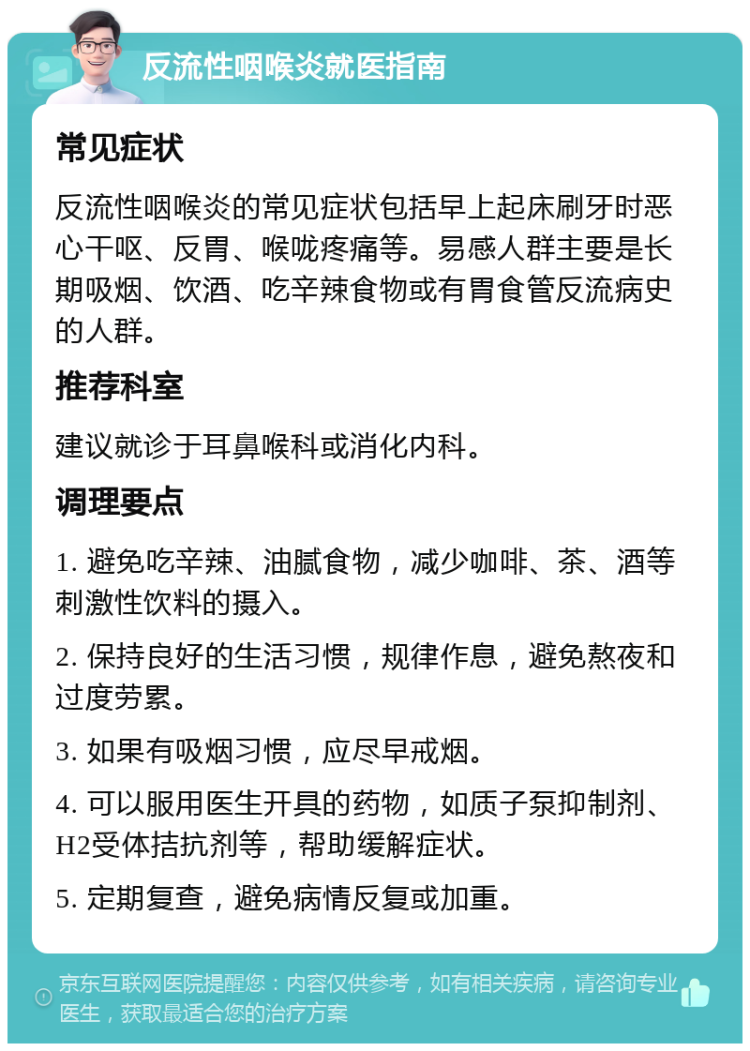 反流性咽喉炎就医指南 常见症状 反流性咽喉炎的常见症状包括早上起床刷牙时恶心干呕、反胃、喉咙疼痛等。易感人群主要是长期吸烟、饮酒、吃辛辣食物或有胃食管反流病史的人群。 推荐科室 建议就诊于耳鼻喉科或消化内科。 调理要点 1. 避免吃辛辣、油腻食物，减少咖啡、茶、酒等刺激性饮料的摄入。 2. 保持良好的生活习惯，规律作息，避免熬夜和过度劳累。 3. 如果有吸烟习惯，应尽早戒烟。 4. 可以服用医生开具的药物，如质子泵抑制剂、H2受体拮抗剂等，帮助缓解症状。 5. 定期复查，避免病情反复或加重。