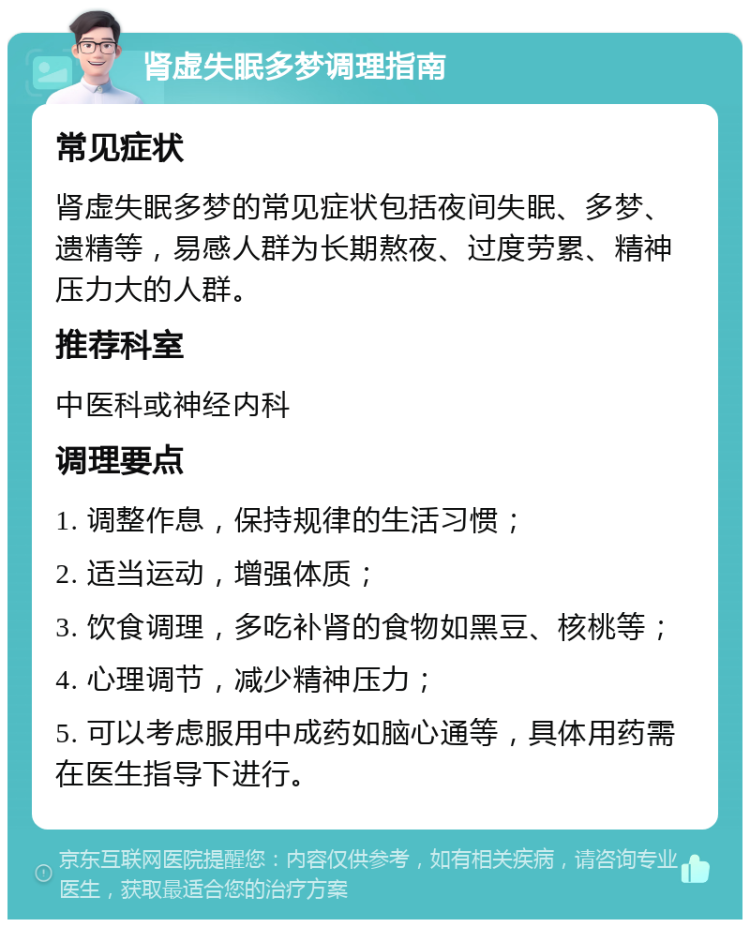 肾虚失眠多梦调理指南 常见症状 肾虚失眠多梦的常见症状包括夜间失眠、多梦、遗精等，易感人群为长期熬夜、过度劳累、精神压力大的人群。 推荐科室 中医科或神经内科 调理要点 1. 调整作息，保持规律的生活习惯； 2. 适当运动，增强体质； 3. 饮食调理，多吃补肾的食物如黑豆、核桃等； 4. 心理调节，减少精神压力； 5. 可以考虑服用中成药如脑心通等，具体用药需在医生指导下进行。