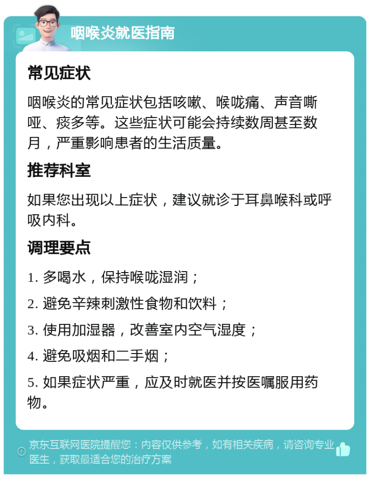 咽喉炎就医指南 常见症状 咽喉炎的常见症状包括咳嗽、喉咙痛、声音嘶哑、痰多等。这些症状可能会持续数周甚至数月，严重影响患者的生活质量。 推荐科室 如果您出现以上症状，建议就诊于耳鼻喉科或呼吸内科。 调理要点 1. 多喝水，保持喉咙湿润； 2. 避免辛辣刺激性食物和饮料； 3. 使用加湿器，改善室内空气湿度； 4. 避免吸烟和二手烟； 5. 如果症状严重，应及时就医并按医嘱服用药物。