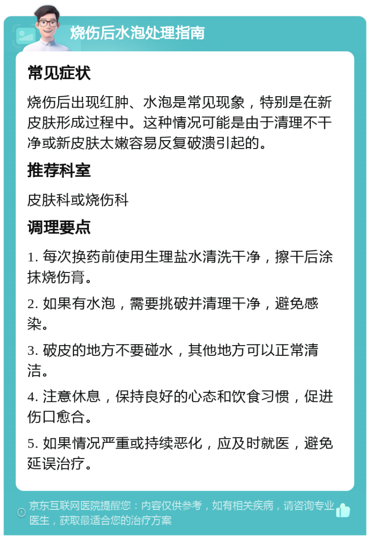 烧伤后水泡处理指南 常见症状 烧伤后出现红肿、水泡是常见现象，特别是在新皮肤形成过程中。这种情况可能是由于清理不干净或新皮肤太嫩容易反复破溃引起的。 推荐科室 皮肤科或烧伤科 调理要点 1. 每次换药前使用生理盐水清洗干净，擦干后涂抹烧伤膏。 2. 如果有水泡，需要挑破并清理干净，避免感染。 3. 破皮的地方不要碰水，其他地方可以正常清洁。 4. 注意休息，保持良好的心态和饮食习惯，促进伤口愈合。 5. 如果情况严重或持续恶化，应及时就医，避免延误治疗。