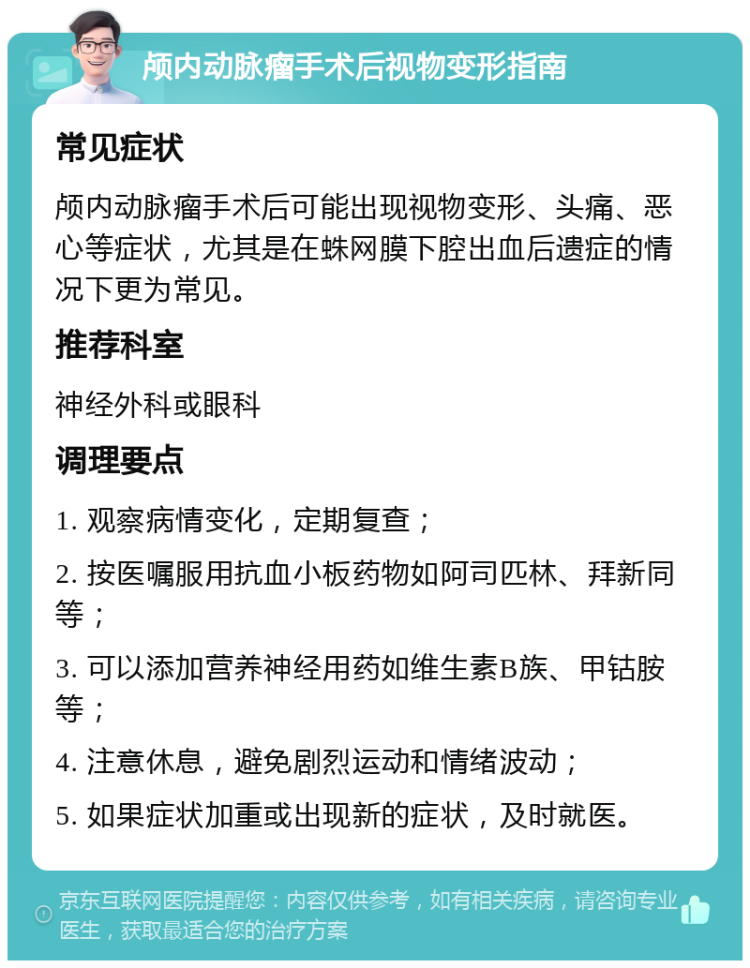 颅内动脉瘤手术后视物变形指南 常见症状 颅内动脉瘤手术后可能出现视物变形、头痛、恶心等症状，尤其是在蛛网膜下腔出血后遗症的情况下更为常见。 推荐科室 神经外科或眼科 调理要点 1. 观察病情变化，定期复查； 2. 按医嘱服用抗血小板药物如阿司匹林、拜新同等； 3. 可以添加营养神经用药如维生素B族、甲钴胺等； 4. 注意休息，避免剧烈运动和情绪波动； 5. 如果症状加重或出现新的症状，及时就医。