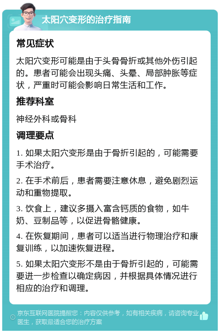 太阳穴变形的治疗指南 常见症状 太阳穴变形可能是由于头骨骨折或其他外伤引起的。患者可能会出现头痛、头晕、局部肿胀等症状，严重时可能会影响日常生活和工作。 推荐科室 神经外科或骨科 调理要点 1. 如果太阳穴变形是由于骨折引起的，可能需要手术治疗。 2. 在手术前后，患者需要注意休息，避免剧烈运动和重物提取。 3. 饮食上，建议多摄入富含钙质的食物，如牛奶、豆制品等，以促进骨骼健康。 4. 在恢复期间，患者可以适当进行物理治疗和康复训练，以加速恢复进程。 5. 如果太阳穴变形不是由于骨折引起的，可能需要进一步检查以确定病因，并根据具体情况进行相应的治疗和调理。