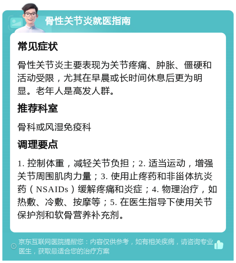 骨性关节炎就医指南 常见症状 骨性关节炎主要表现为关节疼痛、肿胀、僵硬和活动受限，尤其在早晨或长时间休息后更为明显。老年人是高发人群。 推荐科室 骨科或风湿免疫科 调理要点 1. 控制体重，减轻关节负担；2. 适当运动，增强关节周围肌肉力量；3. 使用止疼药和非甾体抗炎药（NSAIDs）缓解疼痛和炎症；4. 物理治疗，如热敷、冷敷、按摩等；5. 在医生指导下使用关节保护剂和软骨营养补充剂。