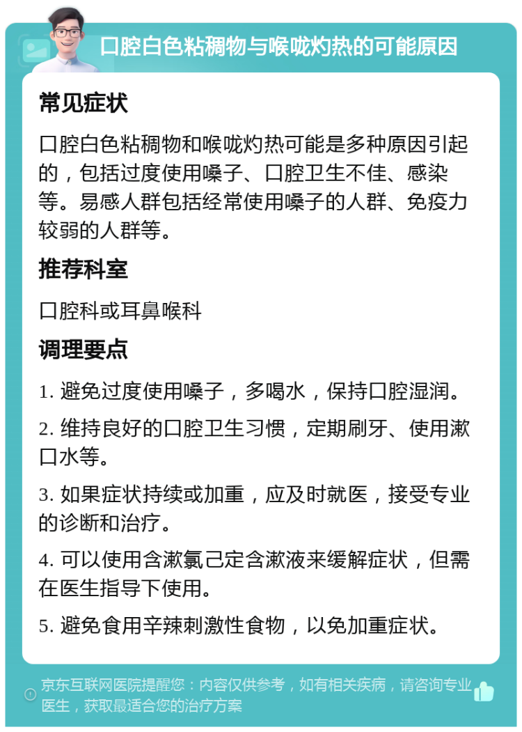 口腔白色粘稠物与喉咙灼热的可能原因 常见症状 口腔白色粘稠物和喉咙灼热可能是多种原因引起的，包括过度使用嗓子、口腔卫生不佳、感染等。易感人群包括经常使用嗓子的人群、免疫力较弱的人群等。 推荐科室 口腔科或耳鼻喉科 调理要点 1. 避免过度使用嗓子，多喝水，保持口腔湿润。 2. 维持良好的口腔卫生习惯，定期刷牙、使用漱口水等。 3. 如果症状持续或加重，应及时就医，接受专业的诊断和治疗。 4. 可以使用含漱氯己定含漱液来缓解症状，但需在医生指导下使用。 5. 避免食用辛辣刺激性食物，以免加重症状。