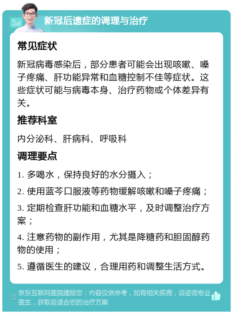 新冠后遗症的调理与治疗 常见症状 新冠病毒感染后，部分患者可能会出现咳嗽、嗓子疼痛、肝功能异常和血糖控制不佳等症状。这些症状可能与病毒本身、治疗药物或个体差异有关。 推荐科室 内分泌科、肝病科、呼吸科 调理要点 1. 多喝水，保持良好的水分摄入； 2. 使用蓝芩口服液等药物缓解咳嗽和嗓子疼痛； 3. 定期检查肝功能和血糖水平，及时调整治疗方案； 4. 注意药物的副作用，尤其是降糖药和胆固醇药物的使用； 5. 遵循医生的建议，合理用药和调整生活方式。