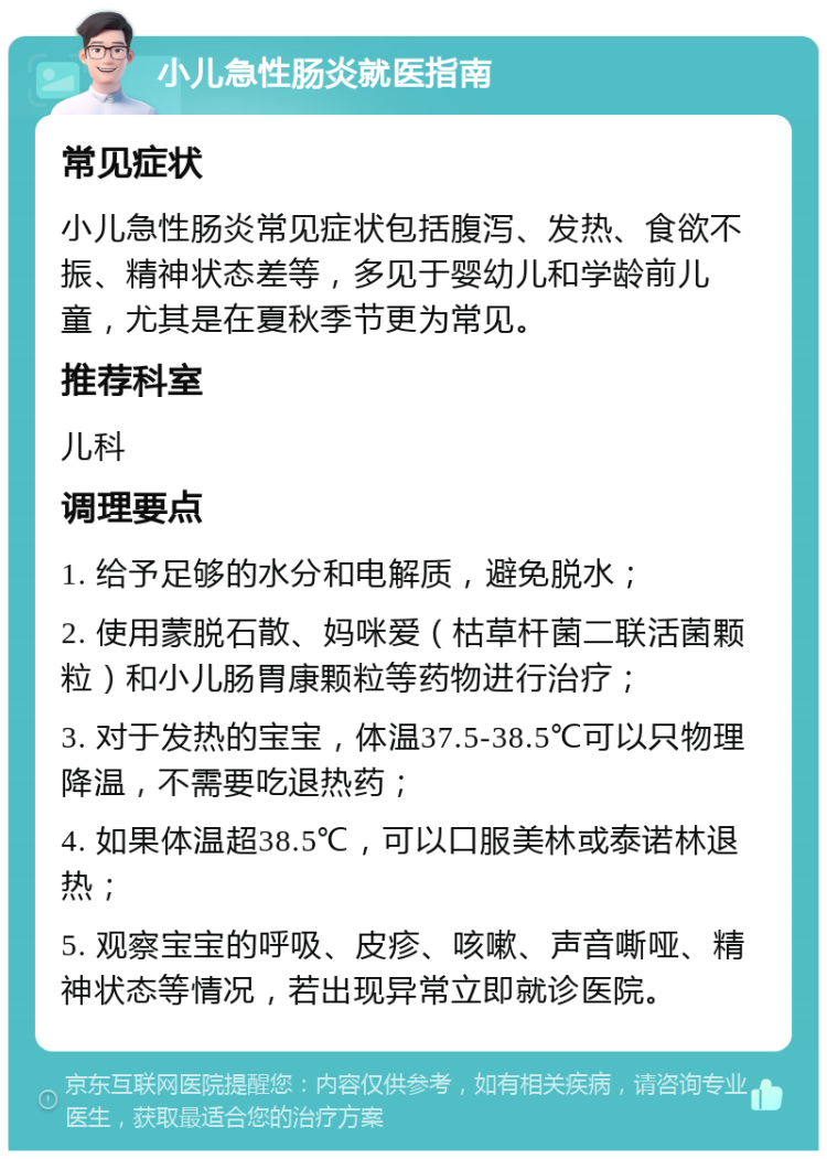 小儿急性肠炎就医指南 常见症状 小儿急性肠炎常见症状包括腹泻、发热、食欲不振、精神状态差等，多见于婴幼儿和学龄前儿童，尤其是在夏秋季节更为常见。 推荐科室 儿科 调理要点 1. 给予足够的水分和电解质，避免脱水； 2. 使用蒙脱石散、妈咪爱（枯草杆菌二联活菌颗粒）和小儿肠胃康颗粒等药物进行治疗； 3. 对于发热的宝宝，体温37.5-38.5℃可以只物理降温，不需要吃退热药； 4. 如果体温超38.5℃，可以口服美林或泰诺林退热； 5. 观察宝宝的呼吸、皮疹、咳嗽、声音嘶哑、精神状态等情况，若出现异常立即就诊医院。