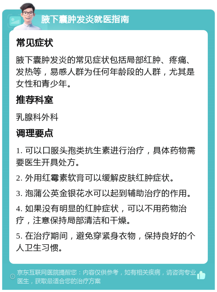 腋下囊肿发炎就医指南 常见症状 腋下囊肿发炎的常见症状包括局部红肿、疼痛、发热等，易感人群为任何年龄段的人群，尤其是女性和青少年。 推荐科室 乳腺科外科 调理要点 1. 可以口服头孢类抗生素进行治疗，具体药物需要医生开具处方。 2. 外用红霉素软膏可以缓解皮肤红肿症状。 3. 泡蒲公英金银花水可以起到辅助治疗的作用。 4. 如果没有明显的红肿症状，可以不用药物治疗，注意保持局部清洁和干燥。 5. 在治疗期间，避免穿紧身衣物，保持良好的个人卫生习惯。