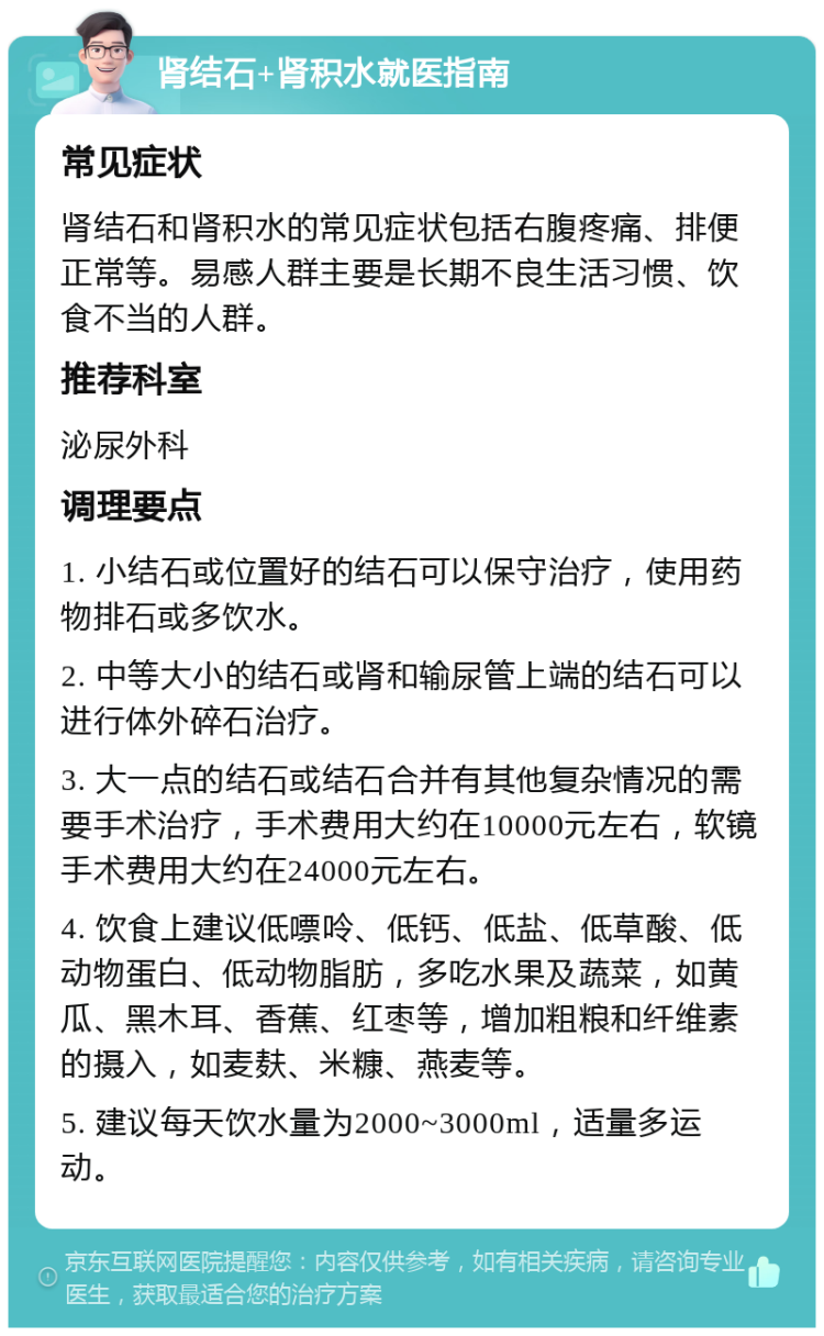 肾结石+肾积水就医指南 常见症状 肾结石和肾积水的常见症状包括右腹疼痛、排便正常等。易感人群主要是长期不良生活习惯、饮食不当的人群。 推荐科室 泌尿外科 调理要点 1. 小结石或位置好的结石可以保守治疗，使用药物排石或多饮水。 2. 中等大小的结石或肾和输尿管上端的结石可以进行体外碎石治疗。 3. 大一点的结石或结石合并有其他复杂情况的需要手术治疗，手术费用大约在10000元左右，软镜手术费用大约在24000元左右。 4. 饮食上建议低嘌呤、低钙、低盐、低草酸、低动物蛋白、低动物脂肪，多吃水果及蔬菜，如黄瓜、黑木耳、香蕉、红枣等，增加粗粮和纤维素的摄入，如麦麸、米糠、燕麦等。 5. 建议每天饮水量为2000~3000ml，适量多运动。