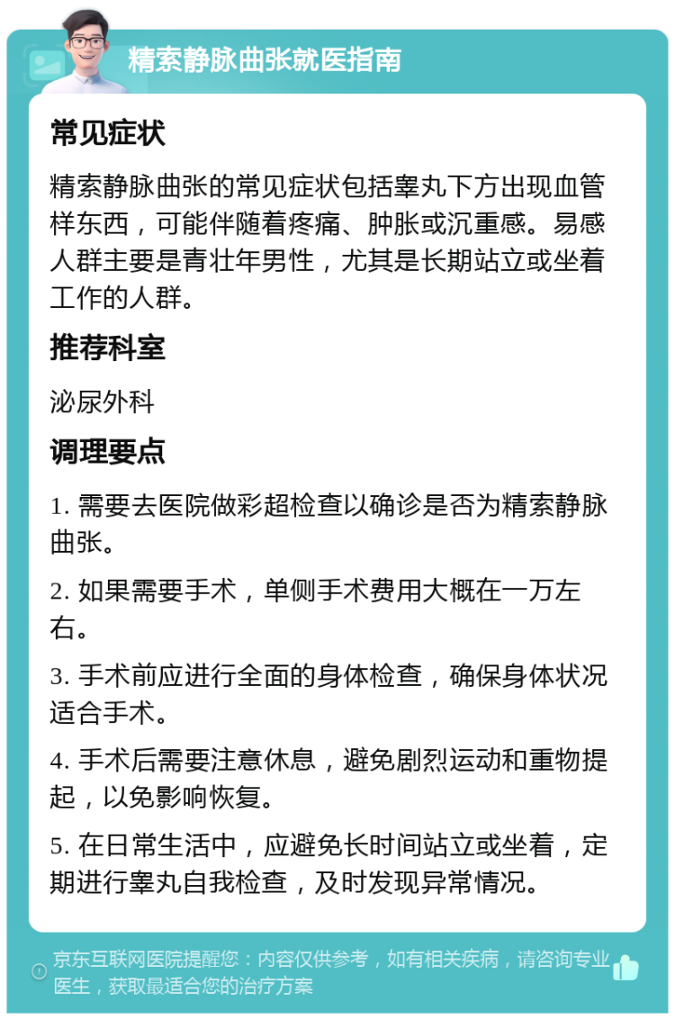 精索静脉曲张就医指南 常见症状 精索静脉曲张的常见症状包括睾丸下方出现血管样东西，可能伴随着疼痛、肿胀或沉重感。易感人群主要是青壮年男性，尤其是长期站立或坐着工作的人群。 推荐科室 泌尿外科 调理要点 1. 需要去医院做彩超检查以确诊是否为精索静脉曲张。 2. 如果需要手术，单侧手术费用大概在一万左右。 3. 手术前应进行全面的身体检查，确保身体状况适合手术。 4. 手术后需要注意休息，避免剧烈运动和重物提起，以免影响恢复。 5. 在日常生活中，应避免长时间站立或坐着，定期进行睾丸自我检查，及时发现异常情况。