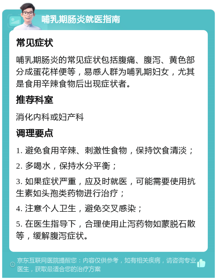 哺乳期肠炎就医指南 常见症状 哺乳期肠炎的常见症状包括腹痛、腹泻、黄色部分成蛋花样便等，易感人群为哺乳期妇女，尤其是食用辛辣食物后出现症状者。 推荐科室 消化内科或妇产科 调理要点 1. 避免食用辛辣、刺激性食物，保持饮食清淡； 2. 多喝水，保持水分平衡； 3. 如果症状严重，应及时就医，可能需要使用抗生素如头孢类药物进行治疗； 4. 注意个人卫生，避免交叉感染； 5. 在医生指导下，合理使用止泻药物如蒙脱石散等，缓解腹泻症状。