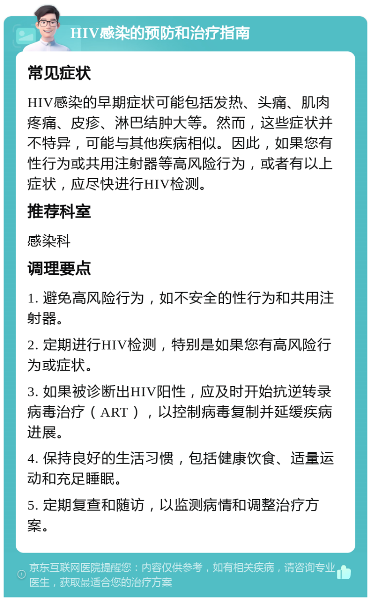 HIV感染的预防和治疗指南 常见症状 HIV感染的早期症状可能包括发热、头痛、肌肉疼痛、皮疹、淋巴结肿大等。然而，这些症状并不特异，可能与其他疾病相似。因此，如果您有性行为或共用注射器等高风险行为，或者有以上症状，应尽快进行HIV检测。 推荐科室 感染科 调理要点 1. 避免高风险行为，如不安全的性行为和共用注射器。 2. 定期进行HIV检测，特别是如果您有高风险行为或症状。 3. 如果被诊断出HIV阳性，应及时开始抗逆转录病毒治疗（ART），以控制病毒复制并延缓疾病进展。 4. 保持良好的生活习惯，包括健康饮食、适量运动和充足睡眠。 5. 定期复查和随访，以监测病情和调整治疗方案。