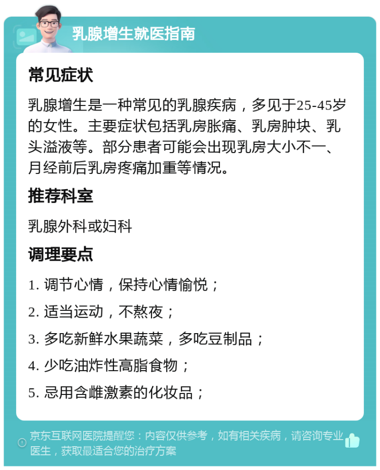 乳腺增生就医指南 常见症状 乳腺增生是一种常见的乳腺疾病，多见于25-45岁的女性。主要症状包括乳房胀痛、乳房肿块、乳头溢液等。部分患者可能会出现乳房大小不一、月经前后乳房疼痛加重等情况。 推荐科室 乳腺外科或妇科 调理要点 1. 调节心情，保持心情愉悦； 2. 适当运动，不熬夜； 3. 多吃新鲜水果蔬菜，多吃豆制品； 4. 少吃油炸性高脂食物； 5. 忌用含雌激素的化妆品；