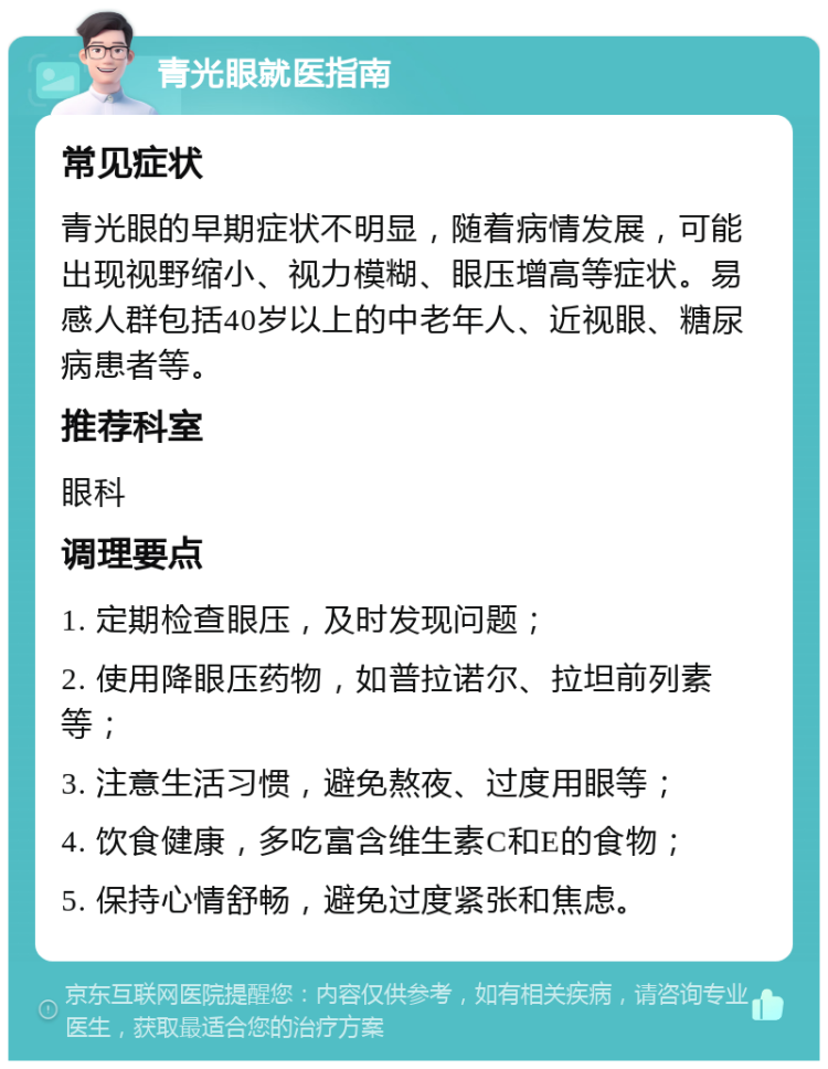 青光眼就医指南 常见症状 青光眼的早期症状不明显，随着病情发展，可能出现视野缩小、视力模糊、眼压增高等症状。易感人群包括40岁以上的中老年人、近视眼、糖尿病患者等。 推荐科室 眼科 调理要点 1. 定期检查眼压，及时发现问题； 2. 使用降眼压药物，如普拉诺尔、拉坦前列素等； 3. 注意生活习惯，避免熬夜、过度用眼等； 4. 饮食健康，多吃富含维生素C和E的食物； 5. 保持心情舒畅，避免过度紧张和焦虑。