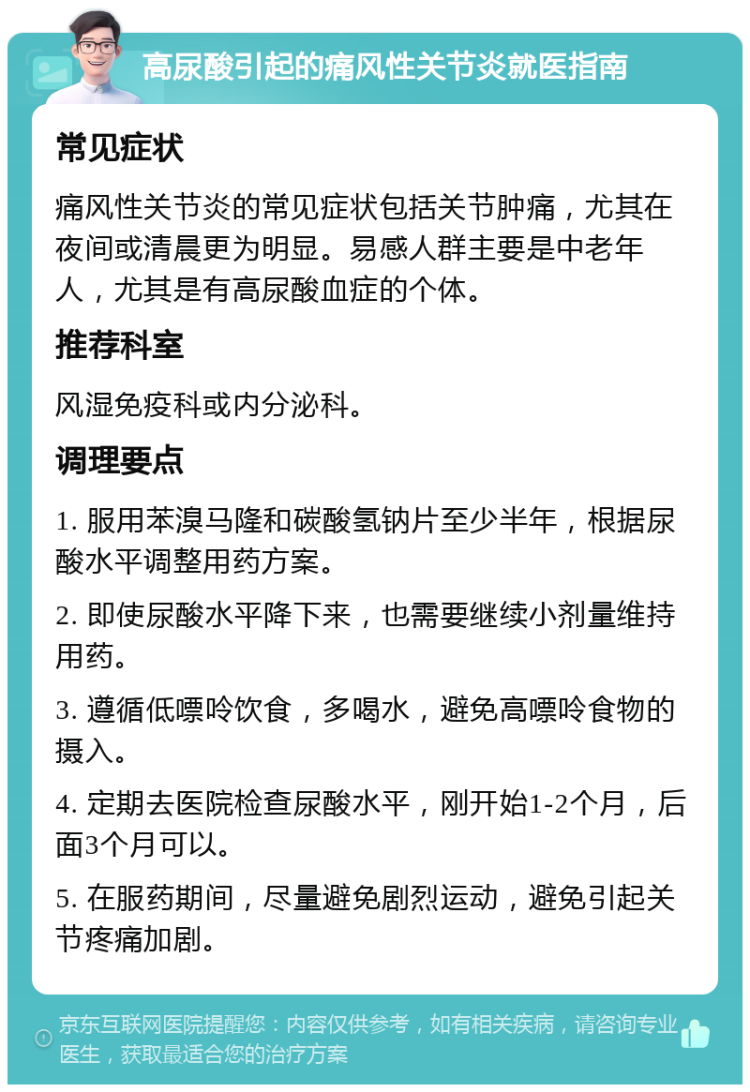 高尿酸引起的痛风性关节炎就医指南 常见症状 痛风性关节炎的常见症状包括关节肿痛，尤其在夜间或清晨更为明显。易感人群主要是中老年人，尤其是有高尿酸血症的个体。 推荐科室 风湿免疫科或内分泌科。 调理要点 1. 服用苯溴马隆和碳酸氢钠片至少半年，根据尿酸水平调整用药方案。 2. 即使尿酸水平降下来，也需要继续小剂量维持用药。 3. 遵循低嘌呤饮食，多喝水，避免高嘌呤食物的摄入。 4. 定期去医院检查尿酸水平，刚开始1-2个月，后面3个月可以。 5. 在服药期间，尽量避免剧烈运动，避免引起关节疼痛加剧。