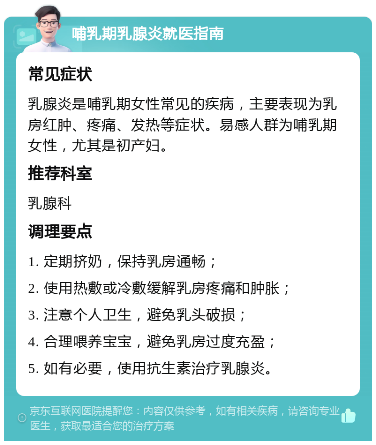 哺乳期乳腺炎就医指南 常见症状 乳腺炎是哺乳期女性常见的疾病，主要表现为乳房红肿、疼痛、发热等症状。易感人群为哺乳期女性，尤其是初产妇。 推荐科室 乳腺科 调理要点 1. 定期挤奶，保持乳房通畅； 2. 使用热敷或冷敷缓解乳房疼痛和肿胀； 3. 注意个人卫生，避免乳头破损； 4. 合理喂养宝宝，避免乳房过度充盈； 5. 如有必要，使用抗生素治疗乳腺炎。