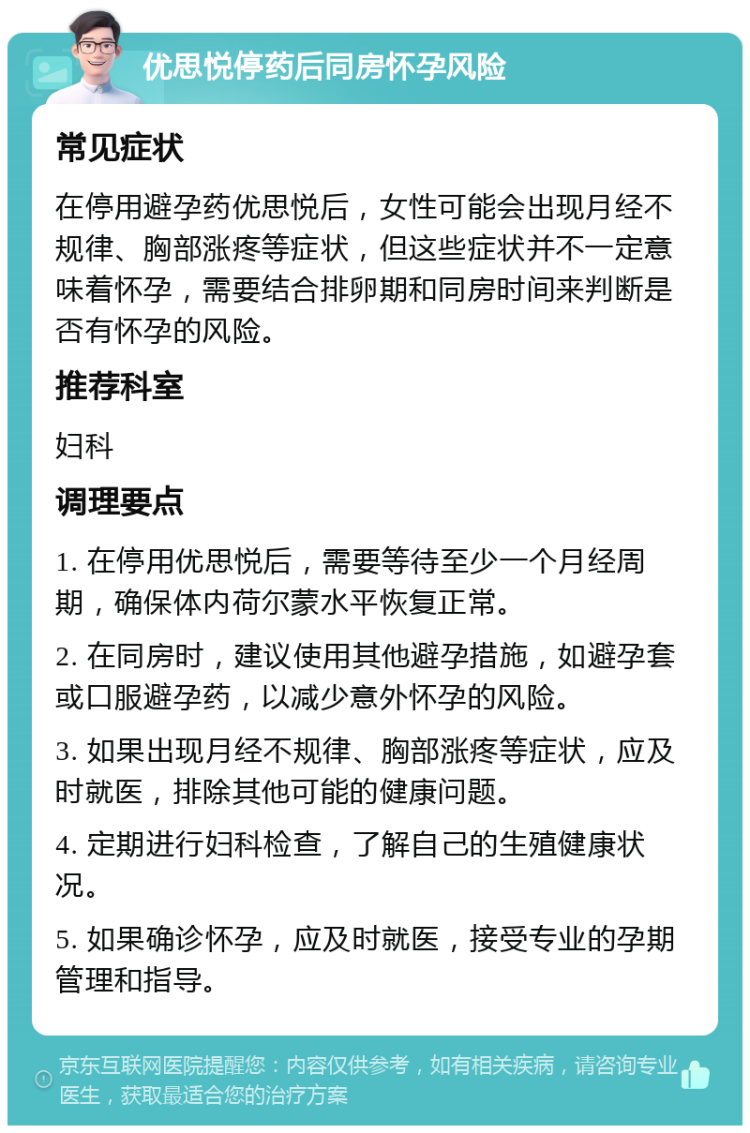 优思悦停药后同房怀孕风险 常见症状 在停用避孕药优思悦后，女性可能会出现月经不规律、胸部涨疼等症状，但这些症状并不一定意味着怀孕，需要结合排卵期和同房时间来判断是否有怀孕的风险。 推荐科室 妇科 调理要点 1. 在停用优思悦后，需要等待至少一个月经周期，确保体内荷尔蒙水平恢复正常。 2. 在同房时，建议使用其他避孕措施，如避孕套或口服避孕药，以减少意外怀孕的风险。 3. 如果出现月经不规律、胸部涨疼等症状，应及时就医，排除其他可能的健康问题。 4. 定期进行妇科检查，了解自己的生殖健康状况。 5. 如果确诊怀孕，应及时就医，接受专业的孕期管理和指导。