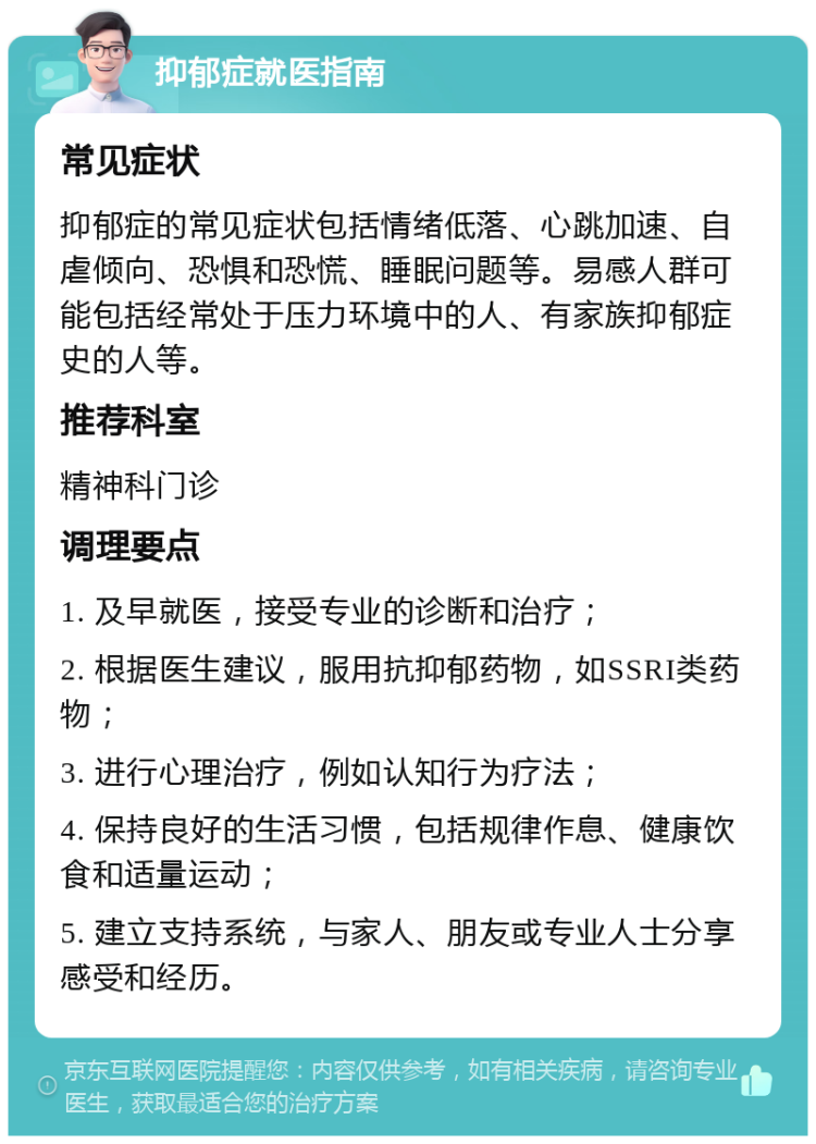 抑郁症就医指南 常见症状 抑郁症的常见症状包括情绪低落、心跳加速、自虐倾向、恐惧和恐慌、睡眠问题等。易感人群可能包括经常处于压力环境中的人、有家族抑郁症史的人等。 推荐科室 精神科门诊 调理要点 1. 及早就医，接受专业的诊断和治疗； 2. 根据医生建议，服用抗抑郁药物，如SSRI类药物； 3. 进行心理治疗，例如认知行为疗法； 4. 保持良好的生活习惯，包括规律作息、健康饮食和适量运动； 5. 建立支持系统，与家人、朋友或专业人士分享感受和经历。