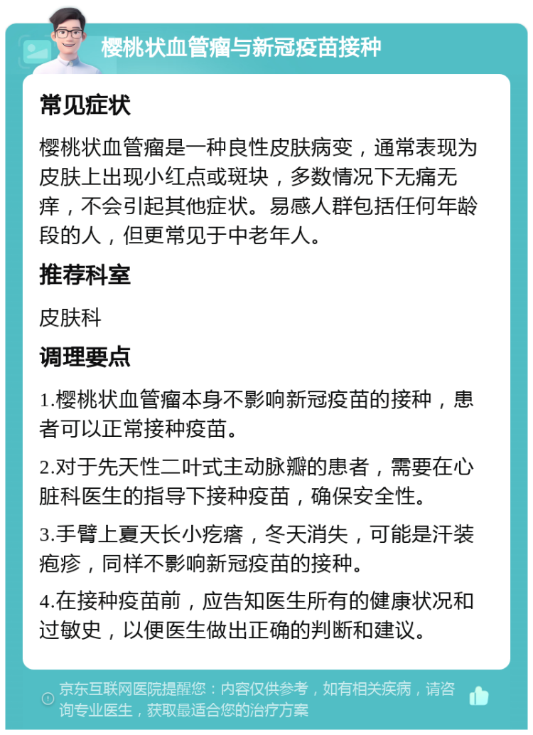 樱桃状血管瘤与新冠疫苗接种 常见症状 樱桃状血管瘤是一种良性皮肤病变，通常表现为皮肤上出现小红点或斑块，多数情况下无痛无痒，不会引起其他症状。易感人群包括任何年龄段的人，但更常见于中老年人。 推荐科室 皮肤科 调理要点 1.樱桃状血管瘤本身不影响新冠疫苗的接种，患者可以正常接种疫苗。 2.对于先天性二叶式主动脉瓣的患者，需要在心脏科医生的指导下接种疫苗，确保安全性。 3.手臂上夏天长小疙瘩，冬天消失，可能是汗装疱疹，同样不影响新冠疫苗的接种。 4.在接种疫苗前，应告知医生所有的健康状况和过敏史，以便医生做出正确的判断和建议。