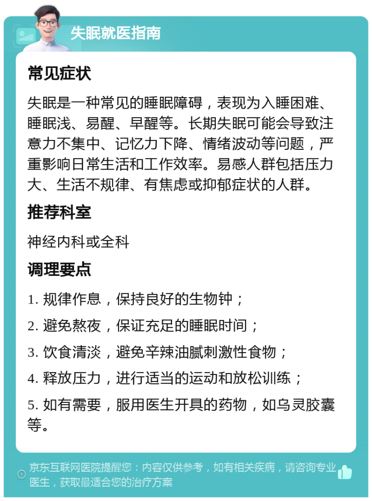 失眠就医指南 常见症状 失眠是一种常见的睡眠障碍，表现为入睡困难、睡眠浅、易醒、早醒等。长期失眠可能会导致注意力不集中、记忆力下降、情绪波动等问题，严重影响日常生活和工作效率。易感人群包括压力大、生活不规律、有焦虑或抑郁症状的人群。 推荐科室 神经内科或全科 调理要点 1. 规律作息，保持良好的生物钟； 2. 避免熬夜，保证充足的睡眠时间； 3. 饮食清淡，避免辛辣油腻刺激性食物； 4. 释放压力，进行适当的运动和放松训练； 5. 如有需要，服用医生开具的药物，如乌灵胶囊等。