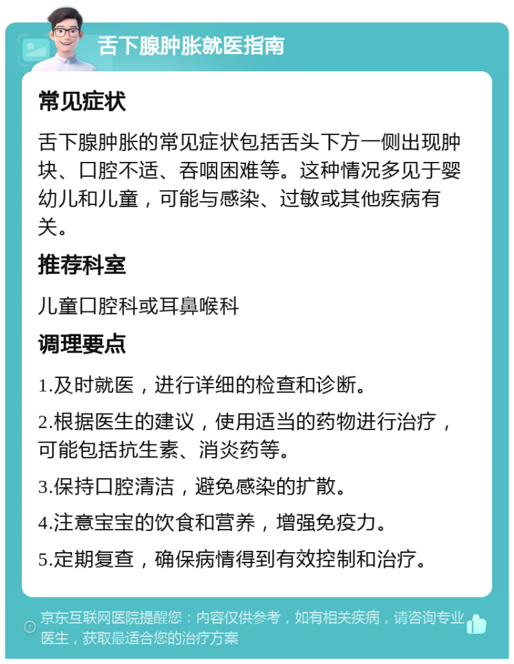 舌下腺肿胀就医指南 常见症状 舌下腺肿胀的常见症状包括舌头下方一侧出现肿块、口腔不适、吞咽困难等。这种情况多见于婴幼儿和儿童，可能与感染、过敏或其他疾病有关。 推荐科室 儿童口腔科或耳鼻喉科 调理要点 1.及时就医，进行详细的检查和诊断。 2.根据医生的建议，使用适当的药物进行治疗，可能包括抗生素、消炎药等。 3.保持口腔清洁，避免感染的扩散。 4.注意宝宝的饮食和营养，增强免疫力。 5.定期复查，确保病情得到有效控制和治疗。