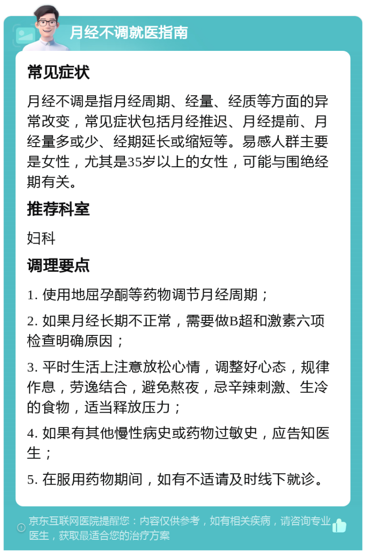 月经不调就医指南 常见症状 月经不调是指月经周期、经量、经质等方面的异常改变，常见症状包括月经推迟、月经提前、月经量多或少、经期延长或缩短等。易感人群主要是女性，尤其是35岁以上的女性，可能与围绝经期有关。 推荐科室 妇科 调理要点 1. 使用地屈孕酮等药物调节月经周期； 2. 如果月经长期不正常，需要做B超和激素六项检查明确原因； 3. 平时生活上注意放松心情，调整好心态，规律作息，劳逸结合，避免熬夜，忌辛辣刺激、生冷的食物，适当释放压力； 4. 如果有其他慢性病史或药物过敏史，应告知医生； 5. 在服用药物期间，如有不适请及时线下就诊。