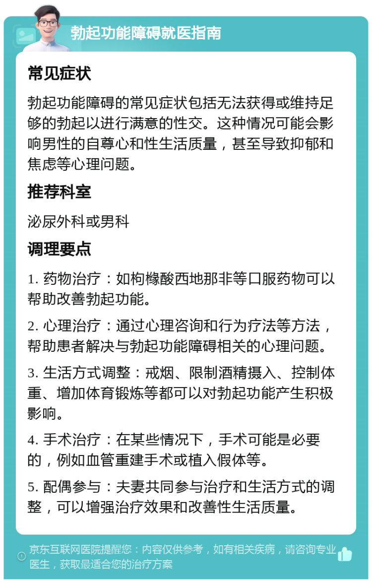 勃起功能障碍就医指南 常见症状 勃起功能障碍的常见症状包括无法获得或维持足够的勃起以进行满意的性交。这种情况可能会影响男性的自尊心和性生活质量，甚至导致抑郁和焦虑等心理问题。 推荐科室 泌尿外科或男科 调理要点 1. 药物治疗：如枸橼酸西地那非等口服药物可以帮助改善勃起功能。 2. 心理治疗：通过心理咨询和行为疗法等方法，帮助患者解决与勃起功能障碍相关的心理问题。 3. 生活方式调整：戒烟、限制酒精摄入、控制体重、增加体育锻炼等都可以对勃起功能产生积极影响。 4. 手术治疗：在某些情况下，手术可能是必要的，例如血管重建手术或植入假体等。 5. 配偶参与：夫妻共同参与治疗和生活方式的调整，可以增强治疗效果和改善性生活质量。