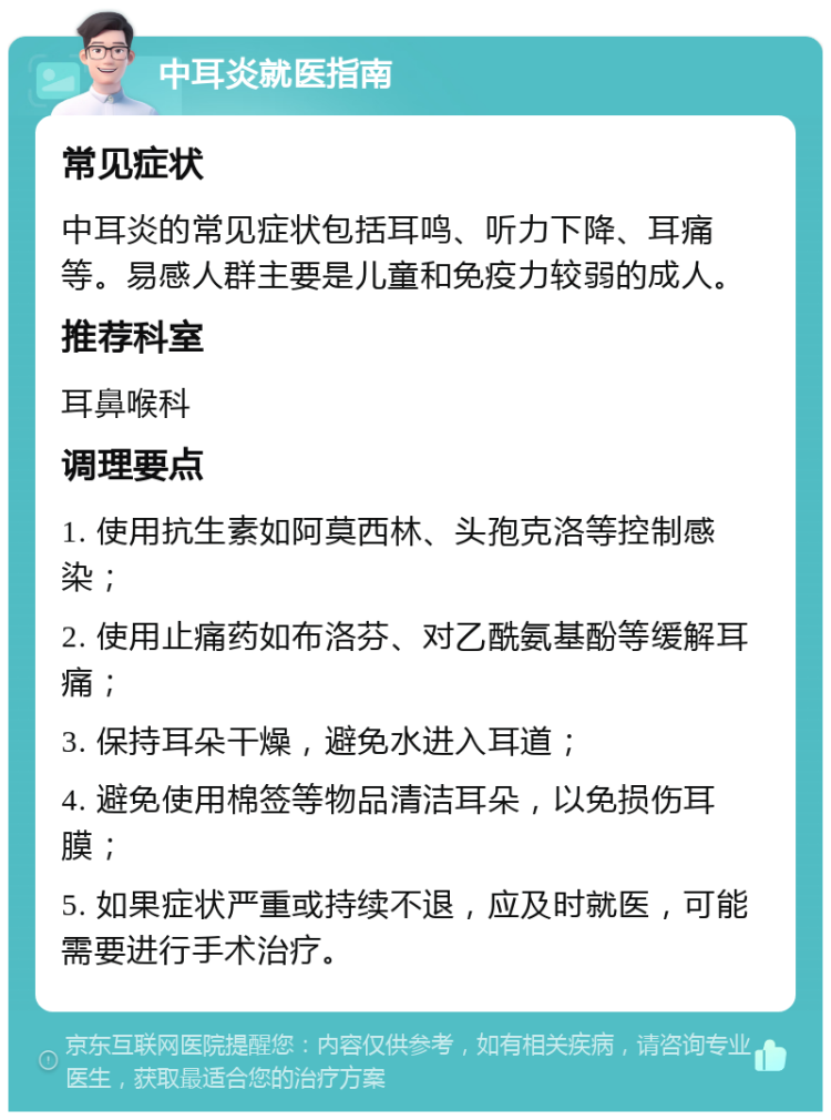 中耳炎就医指南 常见症状 中耳炎的常见症状包括耳鸣、听力下降、耳痛等。易感人群主要是儿童和免疫力较弱的成人。 推荐科室 耳鼻喉科 调理要点 1. 使用抗生素如阿莫西林、头孢克洛等控制感染； 2. 使用止痛药如布洛芬、对乙酰氨基酚等缓解耳痛； 3. 保持耳朵干燥，避免水进入耳道； 4. 避免使用棉签等物品清洁耳朵，以免损伤耳膜； 5. 如果症状严重或持续不退，应及时就医，可能需要进行手术治疗。