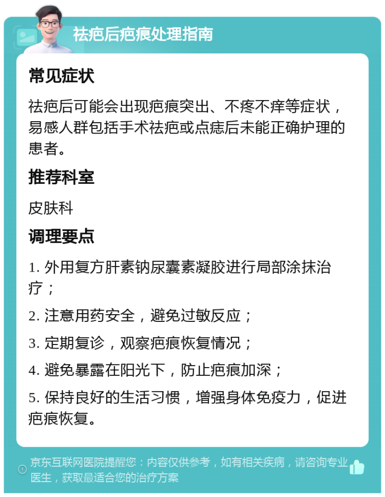 祛疤后疤痕处理指南 常见症状 祛疤后可能会出现疤痕突出、不疼不痒等症状，易感人群包括手术祛疤或点痣后未能正确护理的患者。 推荐科室 皮肤科 调理要点 1. 外用复方肝素钠尿囊素凝胶进行局部涂抹治疗； 2. 注意用药安全，避免过敏反应； 3. 定期复诊，观察疤痕恢复情况； 4. 避免暴露在阳光下，防止疤痕加深； 5. 保持良好的生活习惯，增强身体免疫力，促进疤痕恢复。