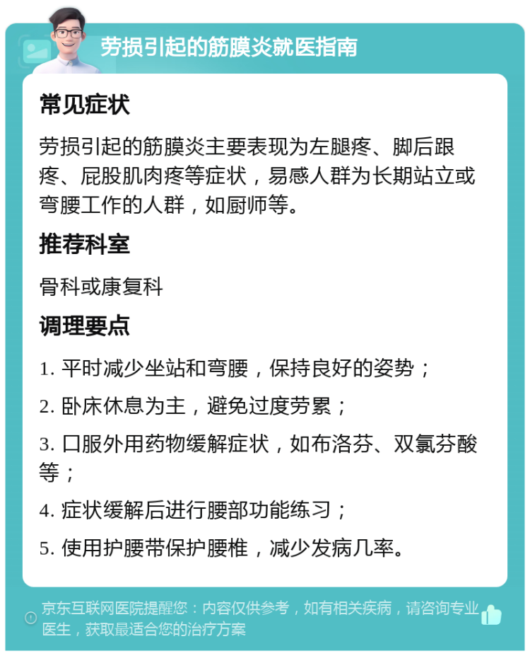 劳损引起的筋膜炎就医指南 常见症状 劳损引起的筋膜炎主要表现为左腿疼、脚后跟疼、屁股肌肉疼等症状，易感人群为长期站立或弯腰工作的人群，如厨师等。 推荐科室 骨科或康复科 调理要点 1. 平时减少坐站和弯腰，保持良好的姿势； 2. 卧床休息为主，避免过度劳累； 3. 口服外用药物缓解症状，如布洛芬、双氯芬酸等； 4. 症状缓解后进行腰部功能练习； 5. 使用护腰带保护腰椎，减少发病几率。