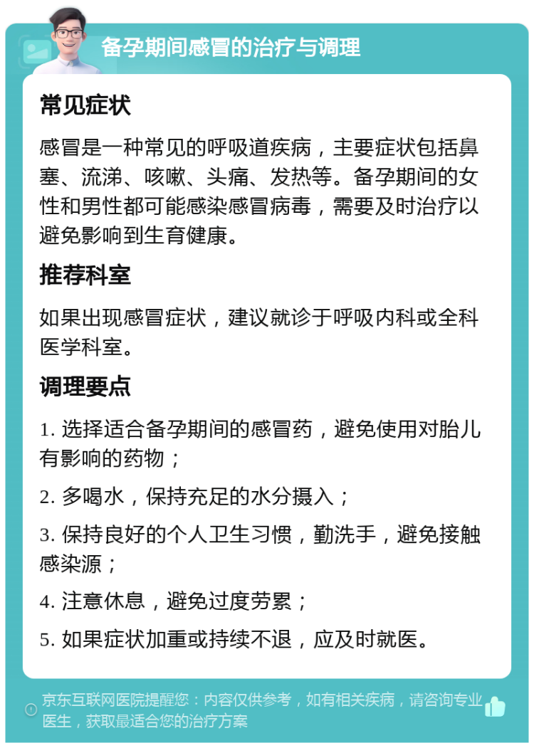 备孕期间感冒的治疗与调理 常见症状 感冒是一种常见的呼吸道疾病，主要症状包括鼻塞、流涕、咳嗽、头痛、发热等。备孕期间的女性和男性都可能感染感冒病毒，需要及时治疗以避免影响到生育健康。 推荐科室 如果出现感冒症状，建议就诊于呼吸内科或全科医学科室。 调理要点 1. 选择适合备孕期间的感冒药，避免使用对胎儿有影响的药物； 2. 多喝水，保持充足的水分摄入； 3. 保持良好的个人卫生习惯，勤洗手，避免接触感染源； 4. 注意休息，避免过度劳累； 5. 如果症状加重或持续不退，应及时就医。