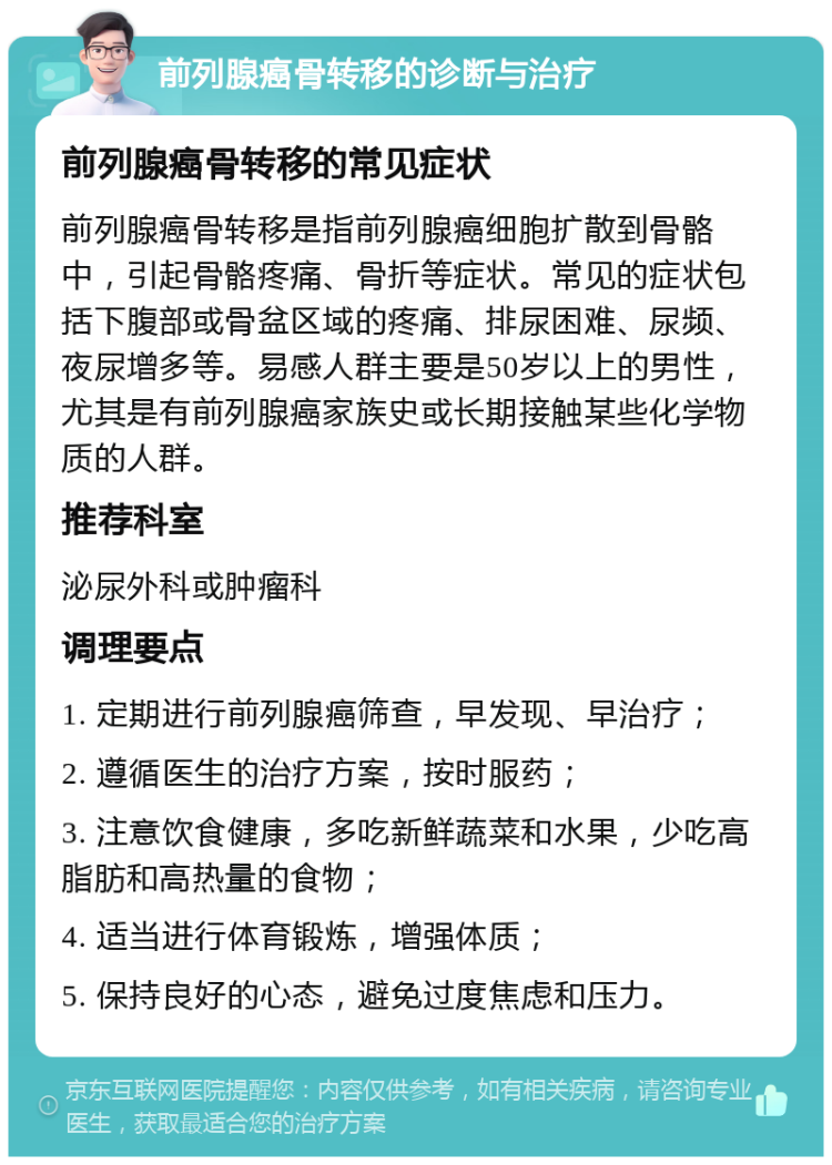 前列腺癌骨转移的诊断与治疗 前列腺癌骨转移的常见症状 前列腺癌骨转移是指前列腺癌细胞扩散到骨骼中，引起骨骼疼痛、骨折等症状。常见的症状包括下腹部或骨盆区域的疼痛、排尿困难、尿频、夜尿增多等。易感人群主要是50岁以上的男性，尤其是有前列腺癌家族史或长期接触某些化学物质的人群。 推荐科室 泌尿外科或肿瘤科 调理要点 1. 定期进行前列腺癌筛查，早发现、早治疗； 2. 遵循医生的治疗方案，按时服药； 3. 注意饮食健康，多吃新鲜蔬菜和水果，少吃高脂肪和高热量的食物； 4. 适当进行体育锻炼，增强体质； 5. 保持良好的心态，避免过度焦虑和压力。