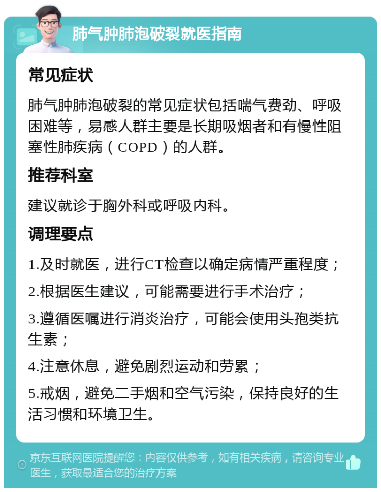 肺气肿肺泡破裂就医指南 常见症状 肺气肿肺泡破裂的常见症状包括喘气费劲、呼吸困难等，易感人群主要是长期吸烟者和有慢性阻塞性肺疾病（COPD）的人群。 推荐科室 建议就诊于胸外科或呼吸内科。 调理要点 1.及时就医，进行CT检查以确定病情严重程度； 2.根据医生建议，可能需要进行手术治疗； 3.遵循医嘱进行消炎治疗，可能会使用头孢类抗生素； 4.注意休息，避免剧烈运动和劳累； 5.戒烟，避免二手烟和空气污染，保持良好的生活习惯和环境卫生。