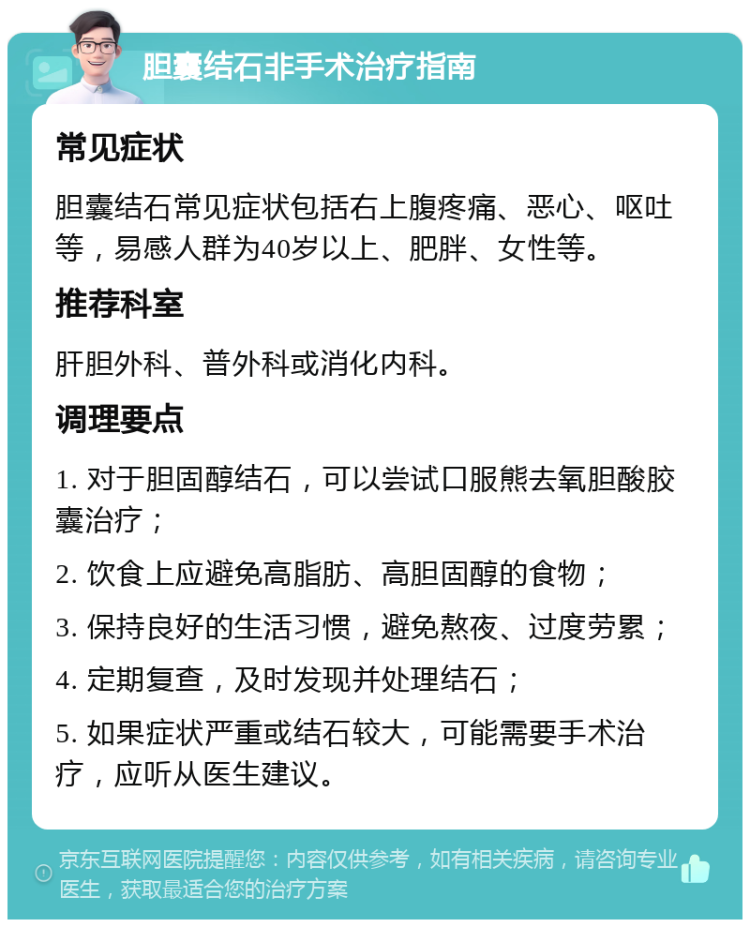 胆囊结石非手术治疗指南 常见症状 胆囊结石常见症状包括右上腹疼痛、恶心、呕吐等，易感人群为40岁以上、肥胖、女性等。 推荐科室 肝胆外科、普外科或消化内科。 调理要点 1. 对于胆固醇结石，可以尝试口服熊去氧胆酸胶囊治疗； 2. 饮食上应避免高脂肪、高胆固醇的食物； 3. 保持良好的生活习惯，避免熬夜、过度劳累； 4. 定期复查，及时发现并处理结石； 5. 如果症状严重或结石较大，可能需要手术治疗，应听从医生建议。