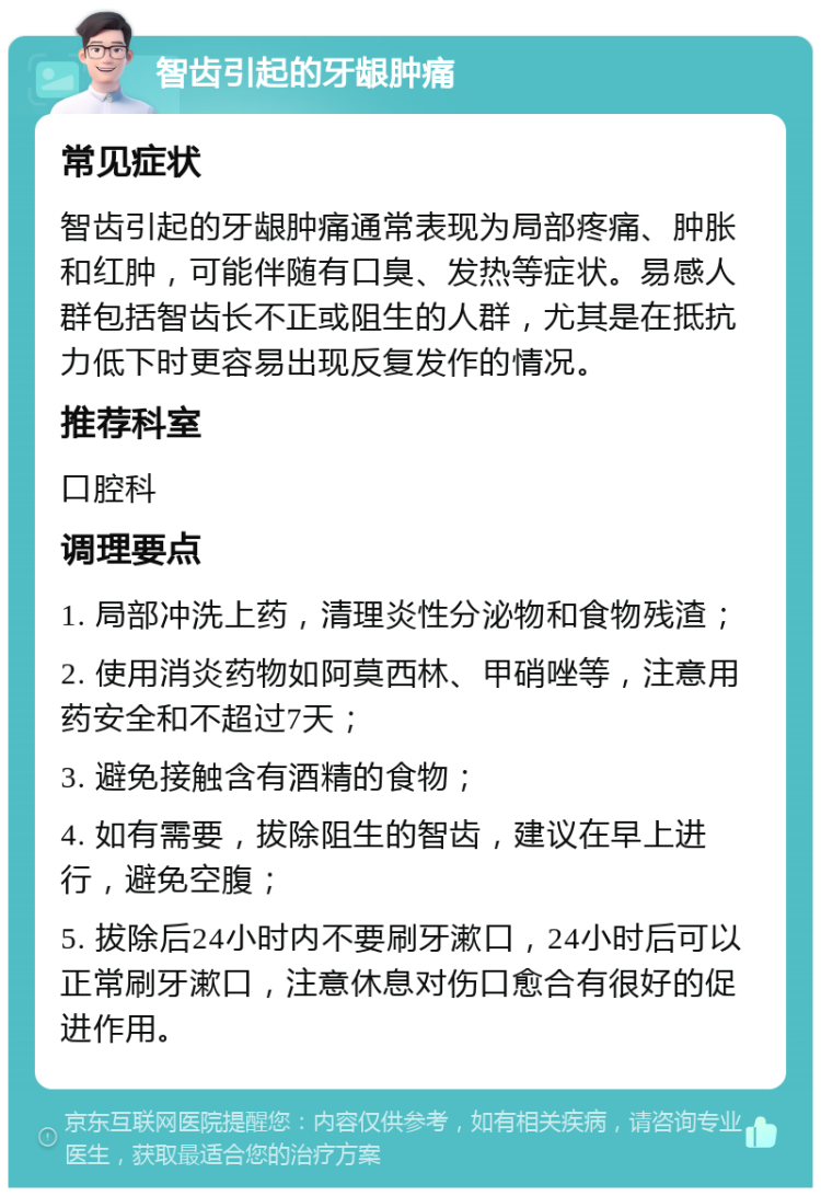 智齿引起的牙龈肿痛 常见症状 智齿引起的牙龈肿痛通常表现为局部疼痛、肿胀和红肿，可能伴随有口臭、发热等症状。易感人群包括智齿长不正或阻生的人群，尤其是在抵抗力低下时更容易出现反复发作的情况。 推荐科室 口腔科 调理要点 1. 局部冲洗上药，清理炎性分泌物和食物残渣； 2. 使用消炎药物如阿莫西林、甲硝唑等，注意用药安全和不超过7天； 3. 避免接触含有酒精的食物； 4. 如有需要，拔除阻生的智齿，建议在早上进行，避免空腹； 5. 拔除后24小时内不要刷牙漱口，24小时后可以正常刷牙漱口，注意休息对伤口愈合有很好的促进作用。