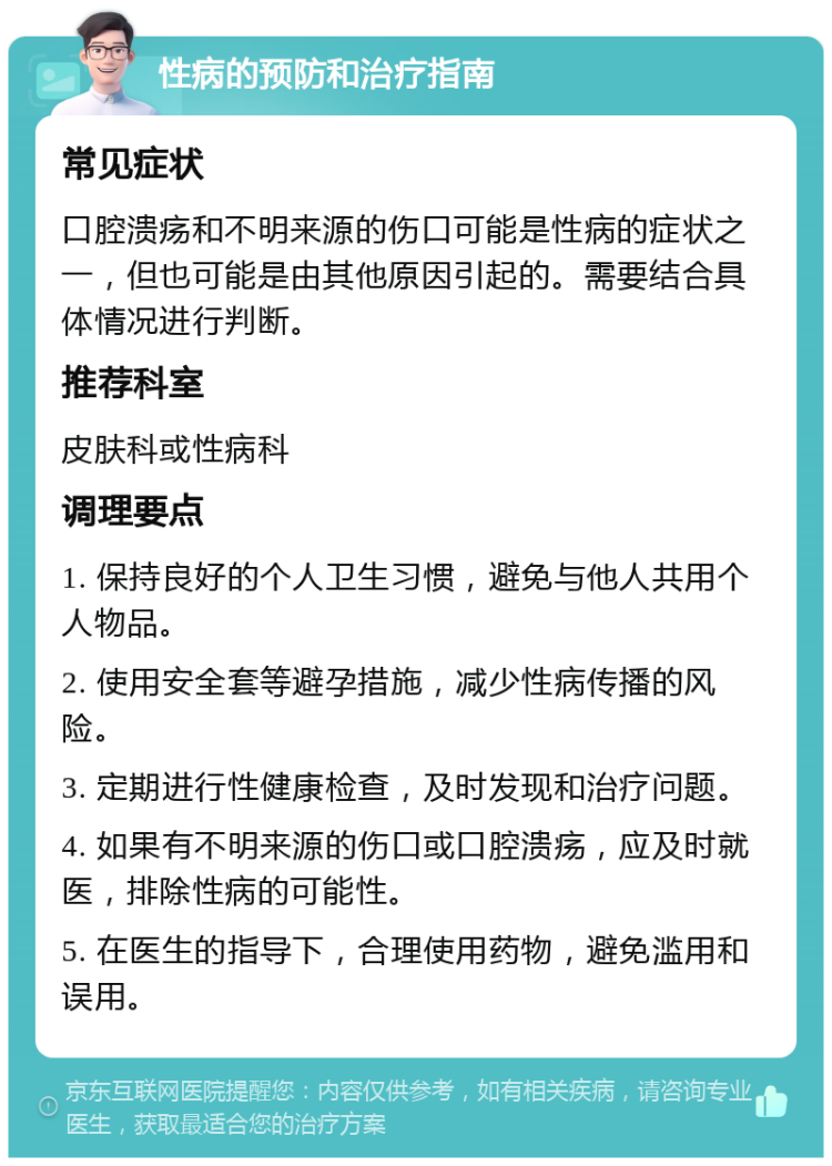 性病的预防和治疗指南 常见症状 口腔溃疡和不明来源的伤口可能是性病的症状之一，但也可能是由其他原因引起的。需要结合具体情况进行判断。 推荐科室 皮肤科或性病科 调理要点 1. 保持良好的个人卫生习惯，避免与他人共用个人物品。 2. 使用安全套等避孕措施，减少性病传播的风险。 3. 定期进行性健康检查，及时发现和治疗问题。 4. 如果有不明来源的伤口或口腔溃疡，应及时就医，排除性病的可能性。 5. 在医生的指导下，合理使用药物，避免滥用和误用。