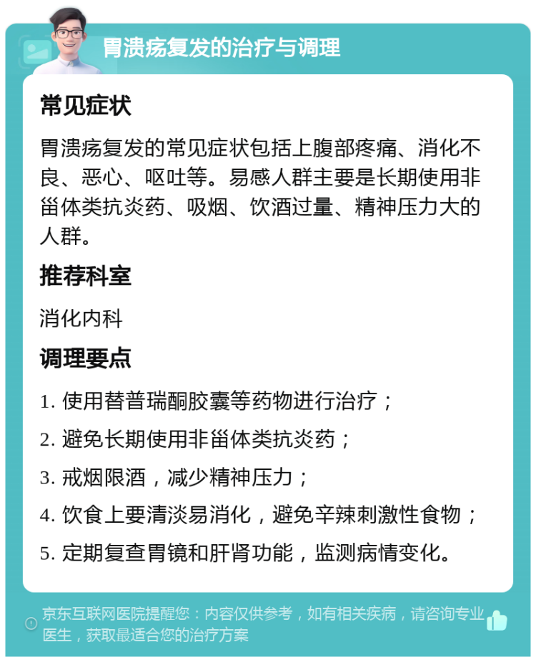 胃溃疡复发的治疗与调理 常见症状 胃溃疡复发的常见症状包括上腹部疼痛、消化不良、恶心、呕吐等。易感人群主要是长期使用非甾体类抗炎药、吸烟、饮酒过量、精神压力大的人群。 推荐科室 消化内科 调理要点 1. 使用替普瑞酮胶囊等药物进行治疗； 2. 避免长期使用非甾体类抗炎药； 3. 戒烟限酒，减少精神压力； 4. 饮食上要清淡易消化，避免辛辣刺激性食物； 5. 定期复查胃镜和肝肾功能，监测病情变化。