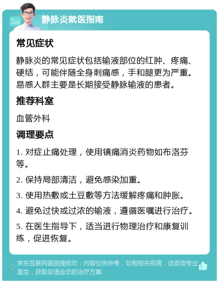 静脉炎就医指南 常见症状 静脉炎的常见症状包括输液部位的红肿、疼痛、硬结，可能伴随全身刺痛感，手和腿更为严重。易感人群主要是长期接受静脉输液的患者。 推荐科室 血管外科 调理要点 1. 对症止痛处理，使用镇痛消炎药物如布洛芬等。 2. 保持局部清洁，避免感染加重。 3. 使用热敷或土豆敷等方法缓解疼痛和肿胀。 4. 避免过快或过浓的输液，遵循医嘱进行治疗。 5. 在医生指导下，适当进行物理治疗和康复训练，促进恢复。