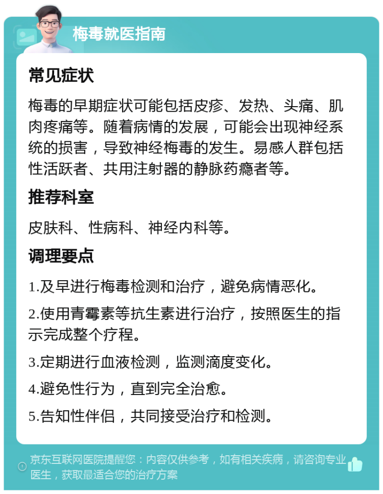 梅毒就医指南 常见症状 梅毒的早期症状可能包括皮疹、发热、头痛、肌肉疼痛等。随着病情的发展，可能会出现神经系统的损害，导致神经梅毒的发生。易感人群包括性活跃者、共用注射器的静脉药瘾者等。 推荐科室 皮肤科、性病科、神经内科等。 调理要点 1.及早进行梅毒检测和治疗，避免病情恶化。 2.使用青霉素等抗生素进行治疗，按照医生的指示完成整个疗程。 3.定期进行血液检测，监测滴度变化。 4.避免性行为，直到完全治愈。 5.告知性伴侣，共同接受治疗和检测。